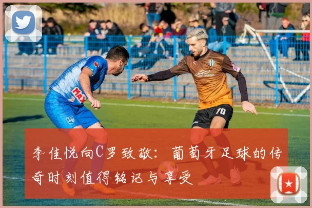李佳悦向C罗致敬：葡萄牙足球的传奇时刻值得铭记与享受
