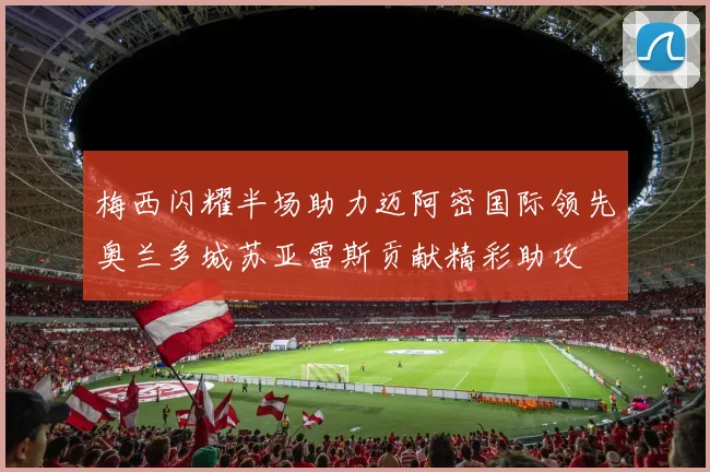 梅西闪耀半场助力迈阿密国际领先奥兰多城苏亚雷斯贡献精彩助攻