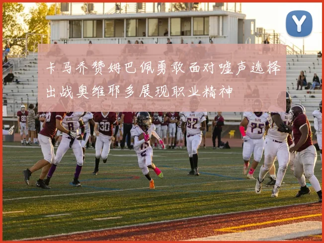 卡马乔赞姆巴佩勇敢面对嘘声选择出战奥维耶多展现职业精神