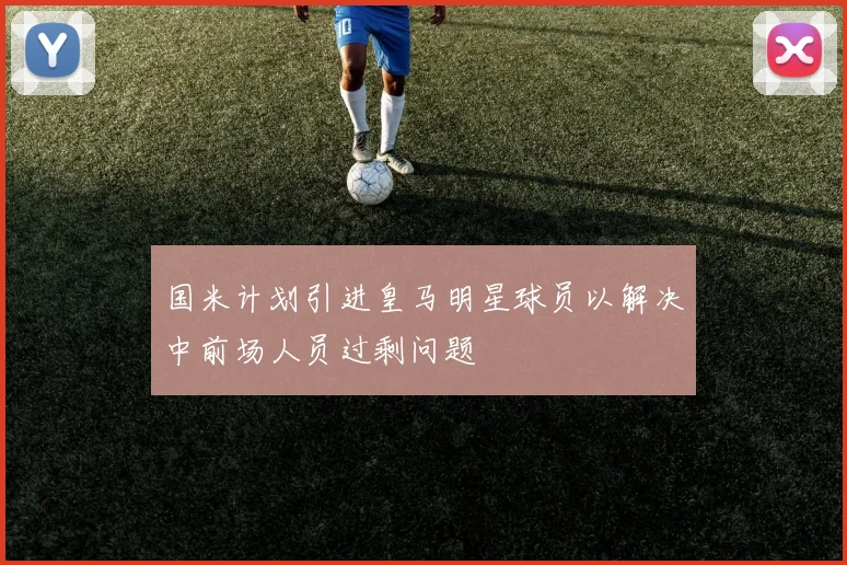 国米计划引进皇马明星球员以解决中前场人员过剩问题