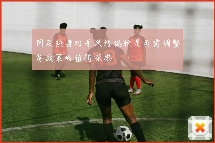 国足热身对手风格偏软是否需调整备战策略值得深思