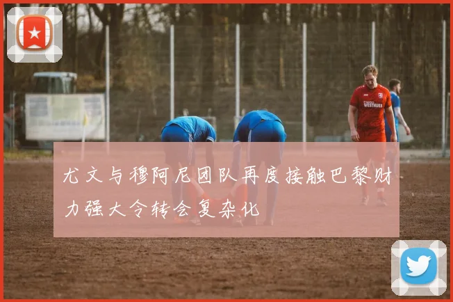 尤文与穆阿尼团队再度接触巴黎财力强大令转会复杂化