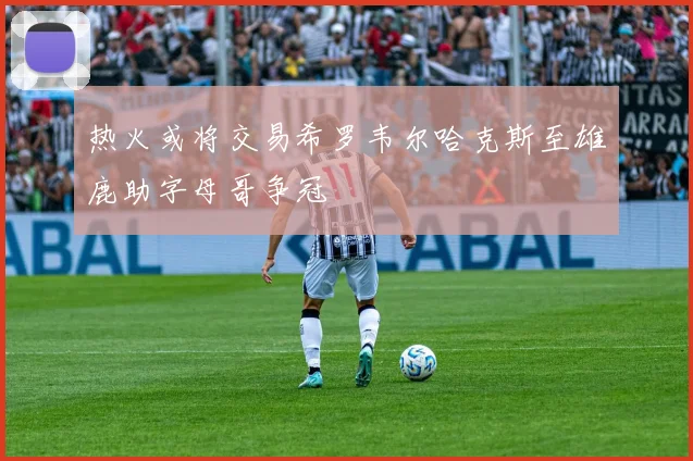 热火或将交易希罗韦尔哈克斯至雄鹿助字母哥争冠