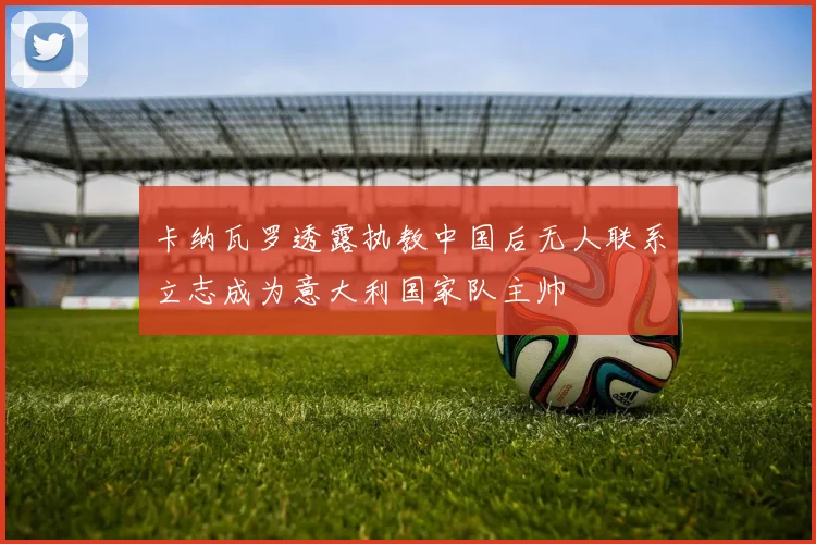 卡纳瓦罗透露执教中国后无人联系立志成为意大利国家队主帅