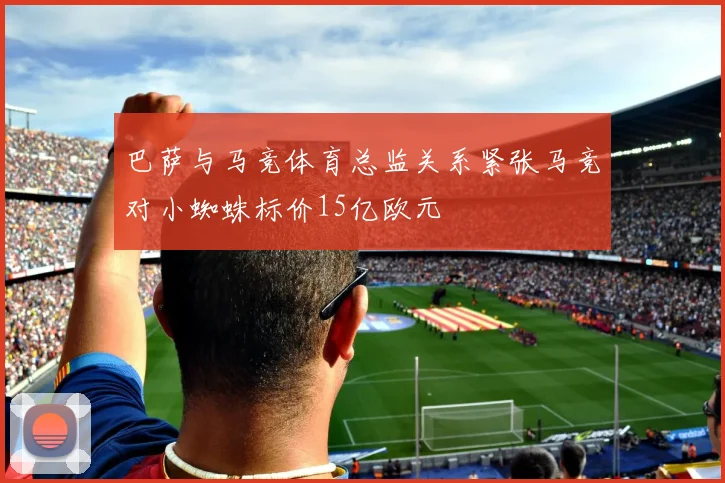 巴萨与马竞体育总监关系紧张马竞对小蜘蛛标价15亿欧元