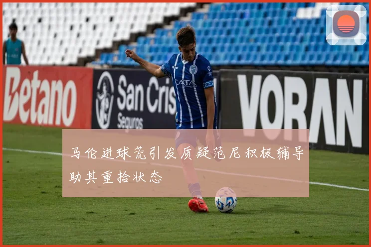 马伦进球荒引发质疑范尼积极辅导助其重拾状态