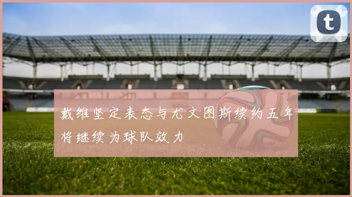 戴维坚定表态与尤文图斯续约五年将继续为球队效力
