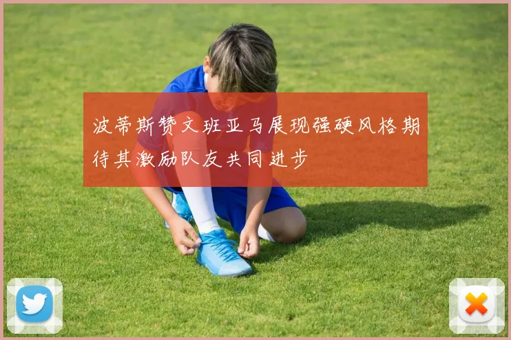 波蒂斯赞文班亚马展现强硬风格期待其激励队友共同进步