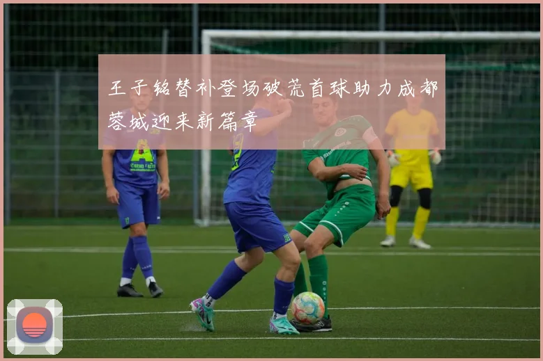 王子铭替补登场破荒首球助力成都蓉城迎来新篇章