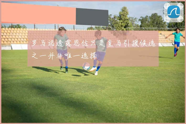 罗马诺透露恩佐只是皇马引援候选之一并非唯一选择