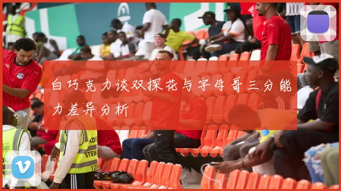 白巧克力谈双探花与字母哥三分能力差异分析