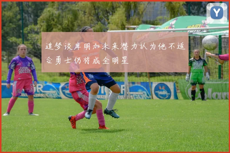 追梦谈库明加未来潜力认为他不适合勇士仍将成全明星