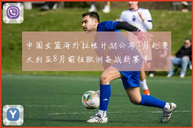 中国女篮海外拉练计划公布7月赴澳大利亚8月前往欧洲备战新赛季